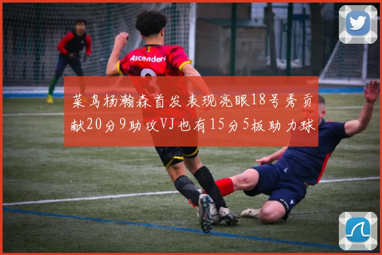 菜鸟杨瀚森首发表现亮眼18号秀贡献20分9助攻VJ也有15分5板助力球队