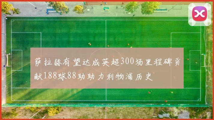 萨拉赫有望达成英超300场里程碑贡献188球88助助力利物浦历史