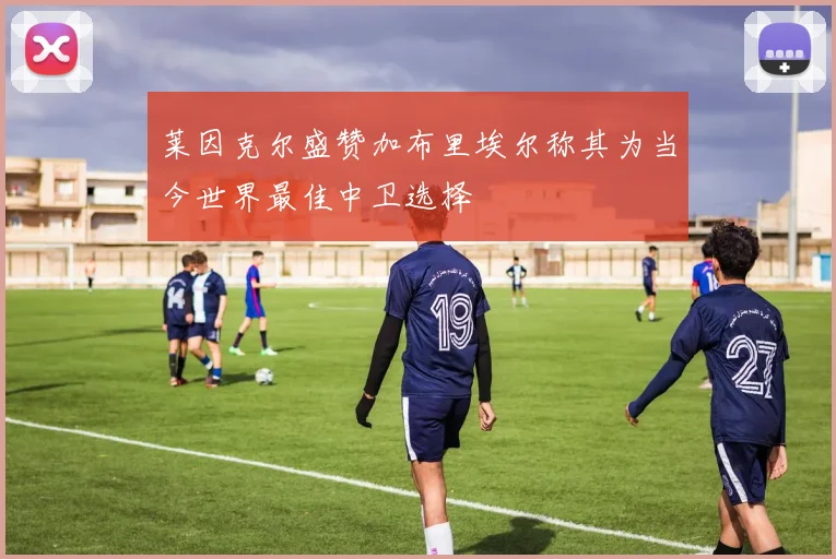 莱因克尔盛赞加布里埃尔称其为当今世界最佳中卫选择