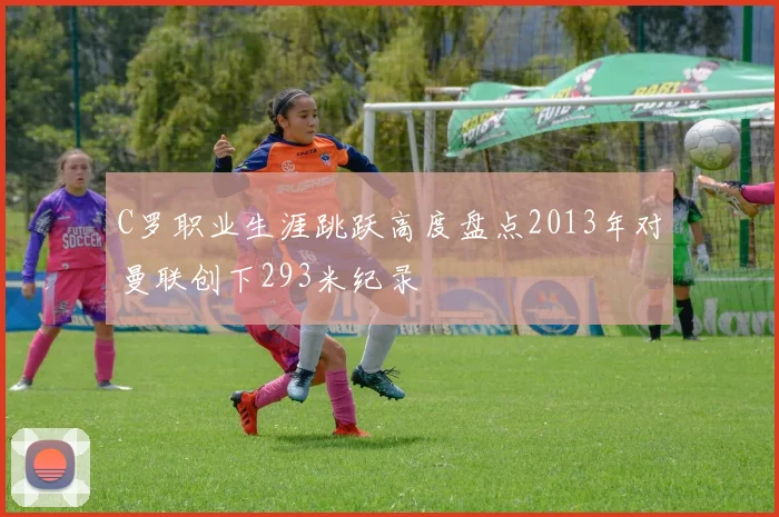C罗职业生涯跳跃高度盘点2013年对曼联创下293米纪录