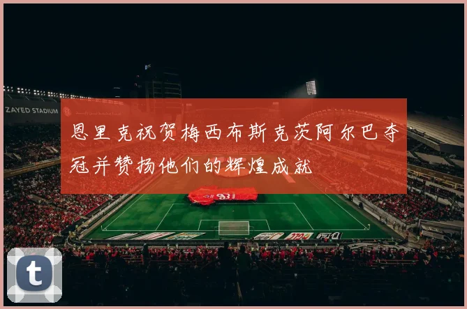 恩里克祝贺梅西布斯克茨阿尔巴夺冠并赞扬他们的辉煌成就