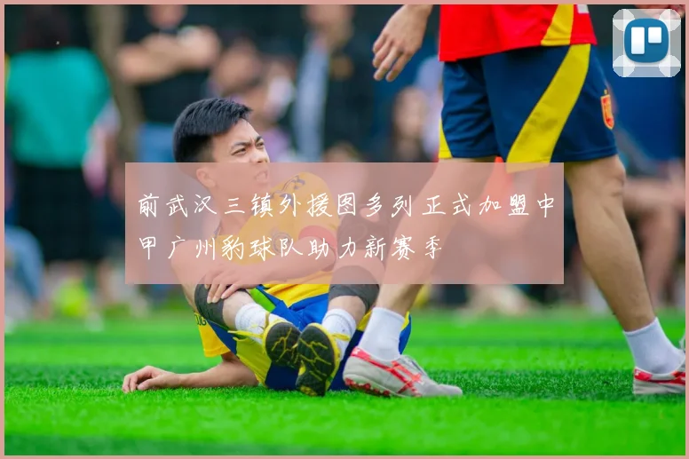 前武汉三镇外援图多列正式加盟中甲广州豹球队助力新赛季