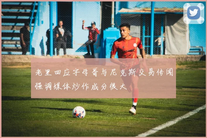 老里回应字母哥与尼克斯交易传闻强调媒体炒作成分很大