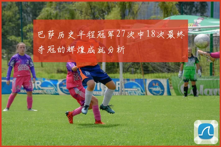 巴萨历史半程冠军27次中18次最终夺冠的辉煌成就分析