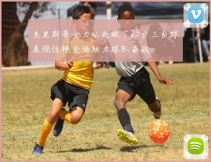 克里斯蒂全力以赴砍下25分三分球表现惊艳全场助力球队奋战