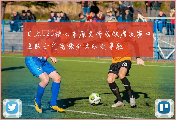 日本U23核心市原吏音或缺席决赛中国队士气高涨全力以赴争胜