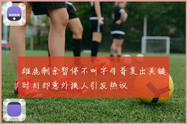 雄鹿剩余暂停不叫字母哥复出关键时刻却意外换人引发热议