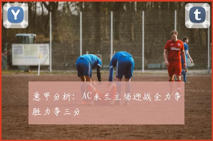 意甲分析：AC米兰主场迎战全力争胜力争三分