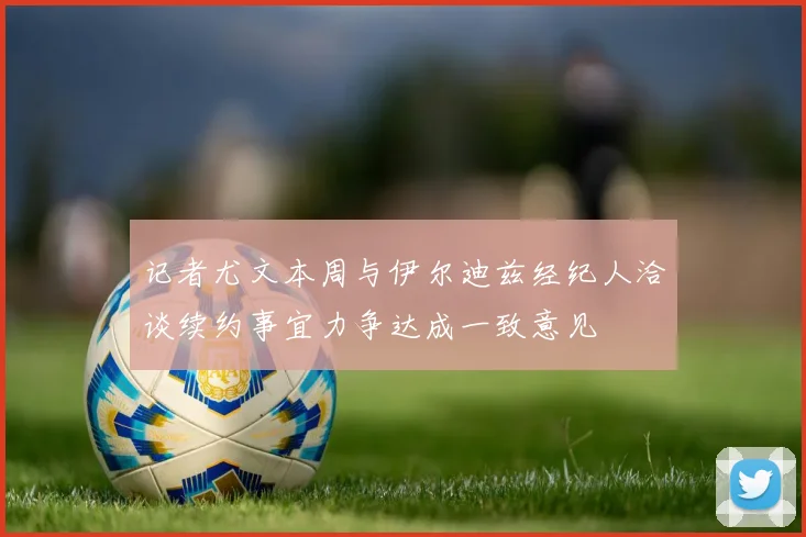 记者尤文本周与伊尔迪兹经纪人洽谈续约事宜力争达成一致意见