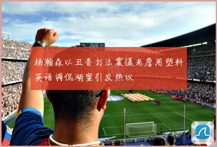 杨瀚森以丑香打法震慑老詹用塑料英语调侃湖蜜引发热议