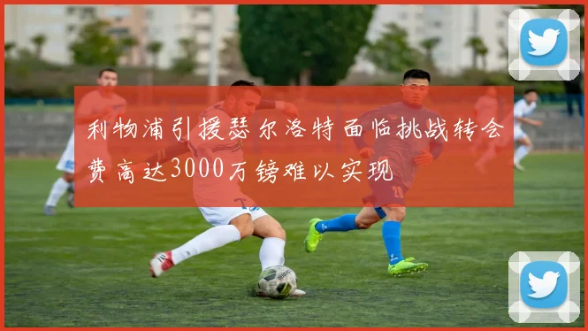 利物浦引援瑟尔洛特面临挑战转会费高达3000万镑难以实现