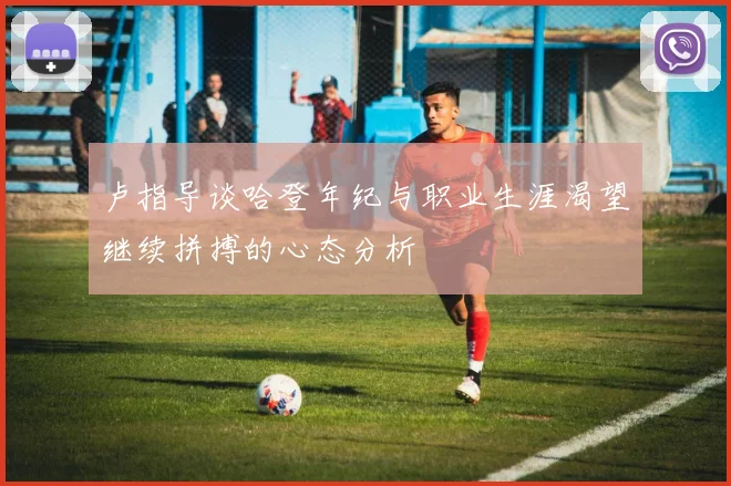 卢指导谈哈登年纪与职业生涯渴望继续拼搏的心态分析