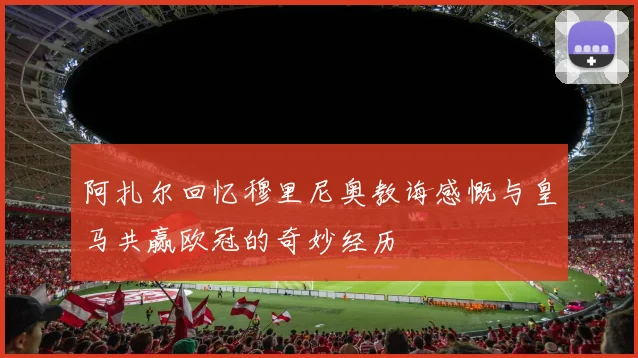 阿扎尔回忆穆里尼奥教诲感慨与皇马共赢欧冠的奇妙经历
