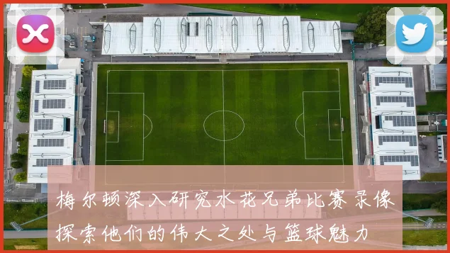 梅尔顿深入研究水花兄弟比赛录像探索他们的伟大之处与篮球魅力
