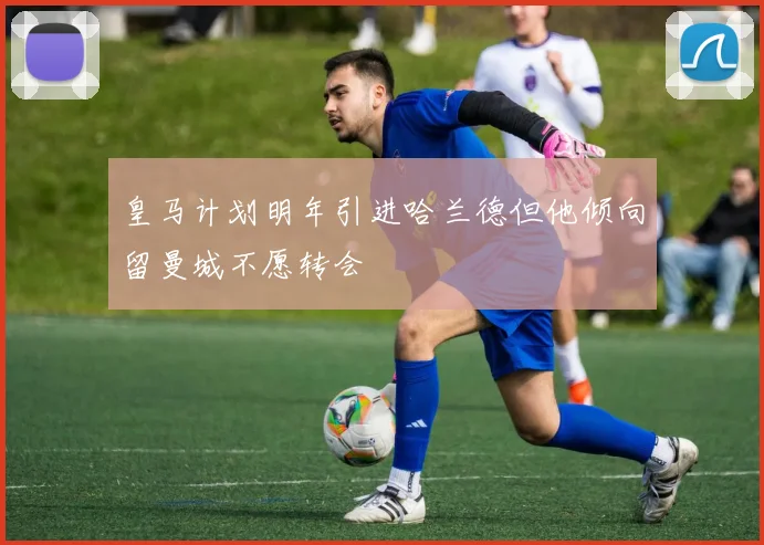 皇马计划明年引进哈兰德但他倾向留曼城不愿转会
