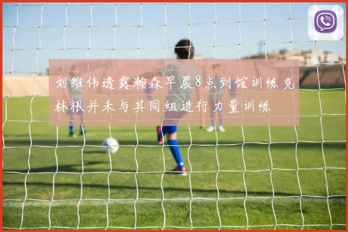 刘维伟透露瀚森早晨8点到馆训练克林根并未与其同组进行力量训练