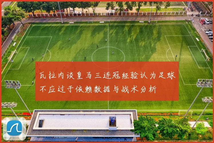瓦拉内谈皇马三连冠经验认为足球不应过于依赖数据与战术分析