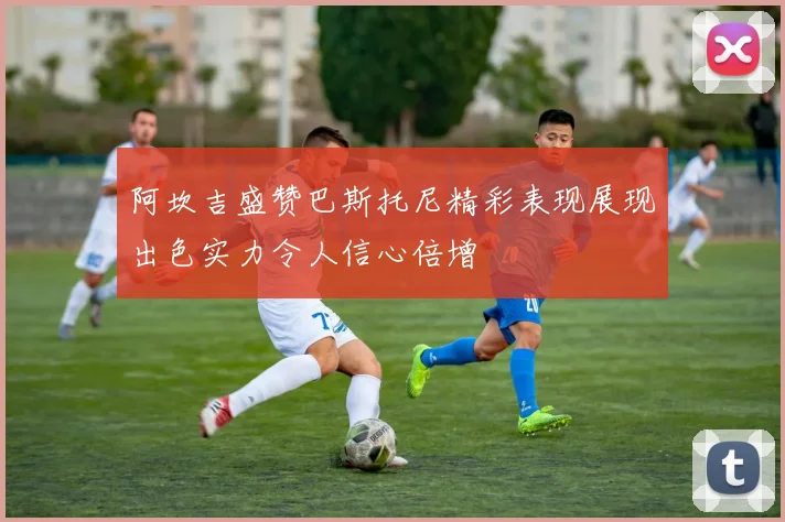 阿坎吉盛赞巴斯托尼精彩表现展现出色实力令人信心倍增