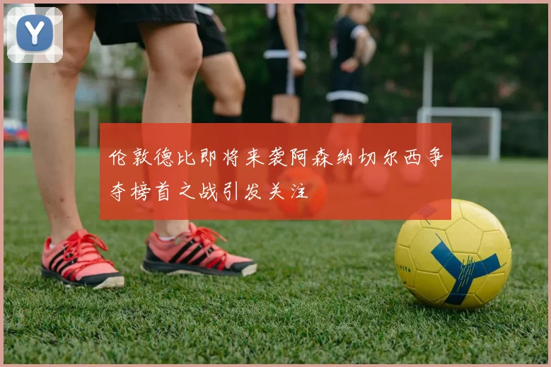伦敦德比即将来袭阿森纳切尔西争夺榜首之战引发关注