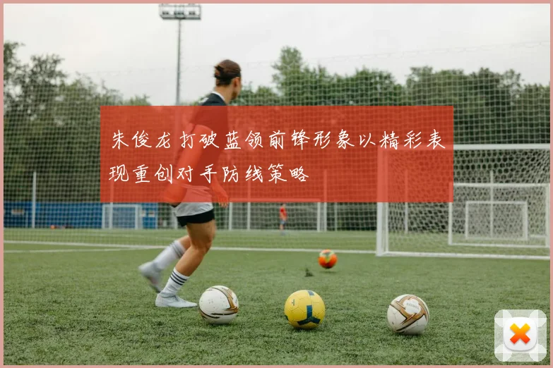 朱俊龙打破蓝领前锋形象以精彩表现重创对手防线策略