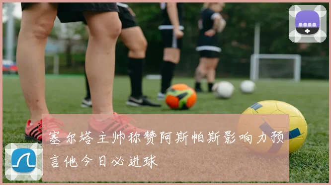塞尔塔主帅称赞阿斯帕斯影响力预言他今日必进球