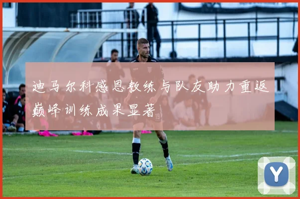 迪马尔科感恩教练与队友助力重返巅峰训练成果显著