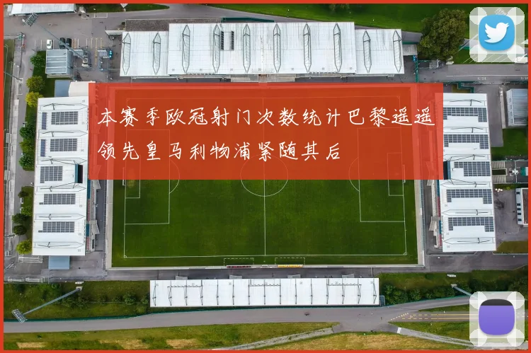 本赛季欧冠射门次数统计巴黎遥遥领先皇马利物浦紧随其后
