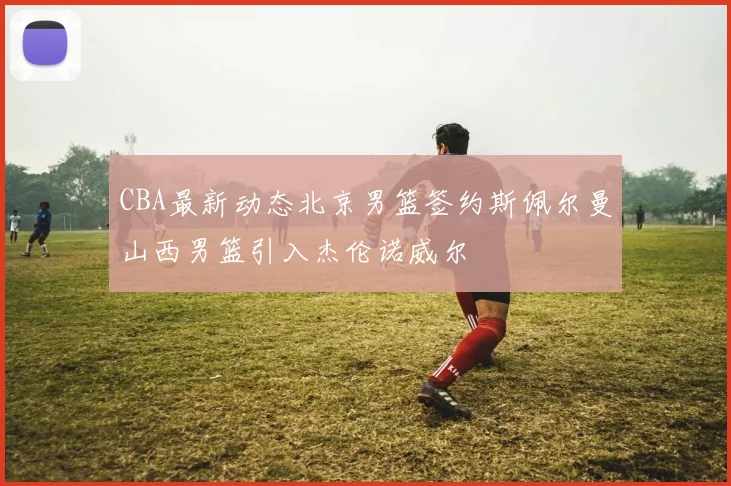 CBA最新动态北京男篮签约斯佩尔曼山西男篮引入杰伦诺威尔