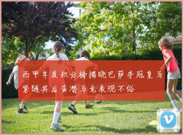 西甲年度积分榜揭晓巴萨夺冠皇马紧随其后黄潜马竞表现不俗