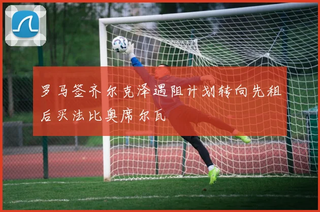 罗马签齐尔克泽遇阻计划转向先租后买法比奥席尔瓦